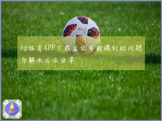 ng体育APP下载后你可能遇到的问题与解决方法分享