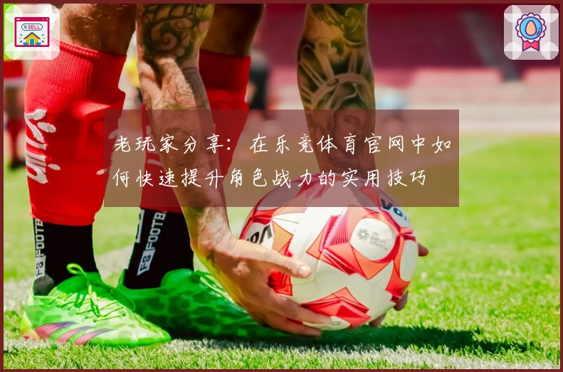 老玩家分享：在乐竞体育官网中如何快速提升角色战力的实用技巧