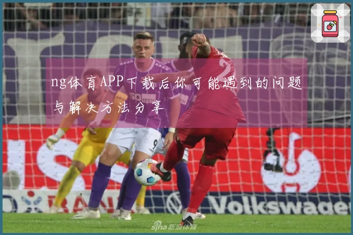ng体育APP下载后你可能遇到的问题与解决方法分享